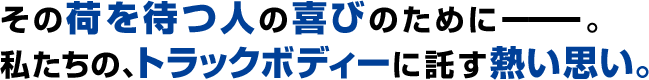 その荷を待つ人の喜びのために―。私たちの、トラックボディに託す熱い想い。