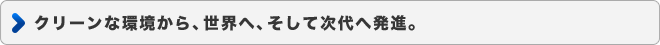 クリーンな環境から、世界へ、そして次代へ発進。