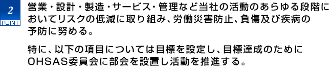 2.営業・設計・製造・サービス・管理など当社の活動のあらゆる段階においてリスクの低減に取り組み、労働災害防止、負傷及び疾病の予防に努める。
　特に、以下の項目については目標を設定し、目標達成のためにOHSAS委員会に部会を設置し活動を推進する。