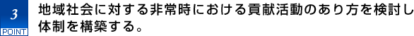 3.地域社会に対する非常時における貢献活動のあり方を検討し体制を構築する。