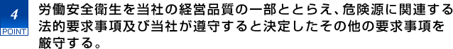 4.労働安全衛生を当社の経営品質の一部ととらえ、危険源に関連する法的要求事項及び当社が遵守すると決定したその他の要求事項を厳守する。