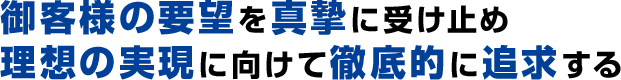 御客様の要望を真摯に受け止め、理想の実現に向けて徹底的に追求する